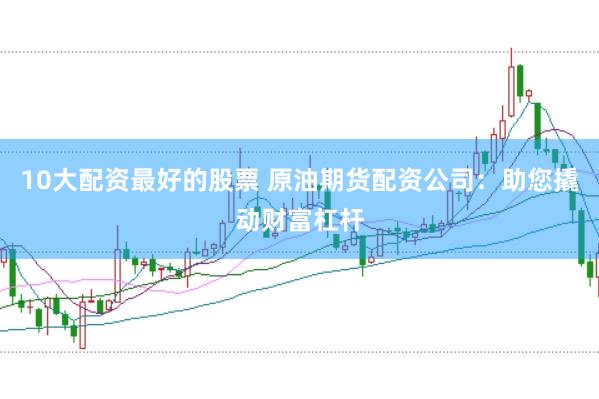10大配资最好的股票 原油期货配资公司：助您撬动财富杠杆