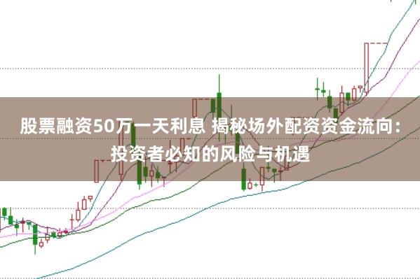 股票融资50万一天利息 揭秘场外配资资金流向：投资者必知的风险与机遇