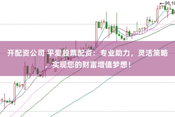 开配资公司 平爱股票配资：专业助力，灵活策略，实现您的财富增值梦想！