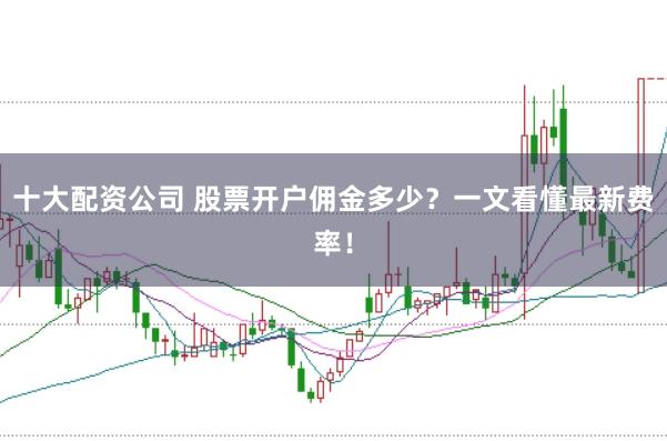 十大配资公司 股票开户佣金多少？一文看懂最新费率！