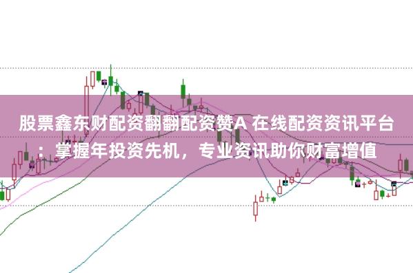 股票鑫东财配资翻翻配资赞A 在线配资资讯平台：掌握年投资先机，专业资讯助你财富增值