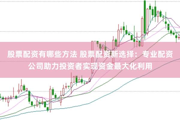 股票配资有哪些方法 股票配资新选择：专业配资公司助力投资者实现资金最大化利用