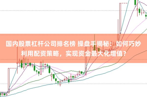 国内股票杠杆公司排名榜 操盘手揭秘：如何巧妙利用配资策略，实现资金最大化增值？