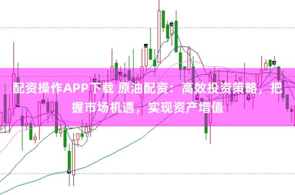 配资操作APP下载 原油配资：高效投资策略，把握市场机遇，实现资产增值