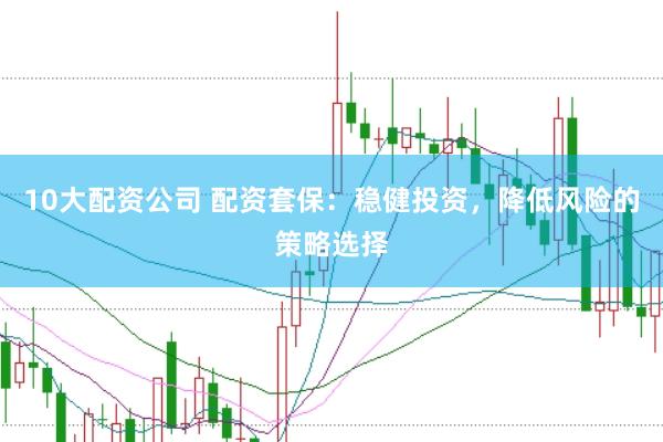 10大配资公司 配资套保：稳健投资，降低风险的策略选择