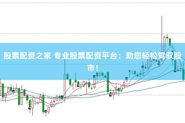 股票配资之家 专业股票配资平台：助您轻松驾驭股市！