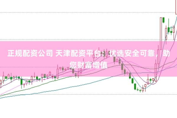 正规配资公司 天津配资平台：优选安全可靠，助您财富增值