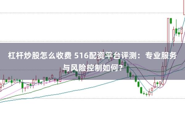 杠杆炒股怎么收费 516配资平台评测：专业服务与风险控制如何？