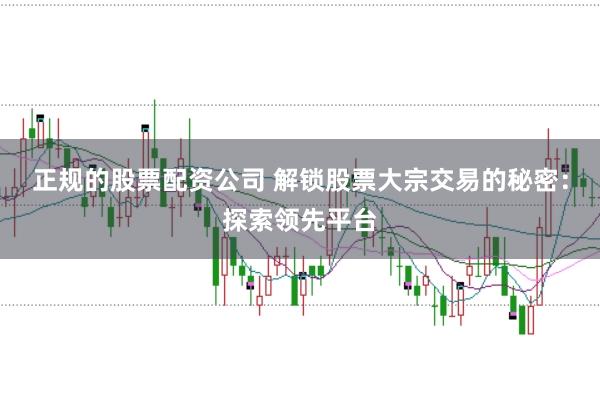 正规的股票配资公司 解锁股票大宗交易的秘密：探索领先平台
