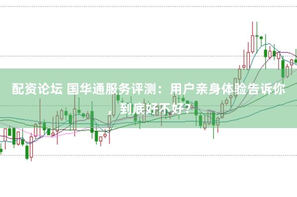 配资论坛 国华通服务评测：用户亲身体验告诉你，到底好不好？