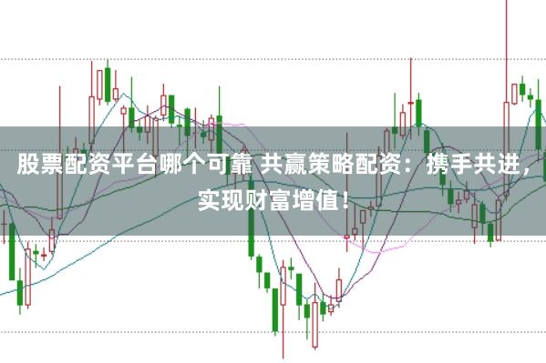 股票配资平台哪个可靠 共赢策略配资：携手共进，实现财富增值！