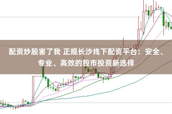 配资炒股害了我 正规长沙线下配资平台：安全、专业、高效的股市投资新选择