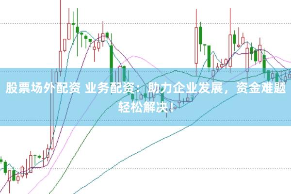 股票场外配资 业务配资：助力企业发展，资金难题轻松解决！