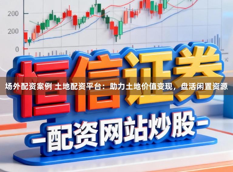 场外配资案例 土地配资平台：助力土地价值变现，盘活闲置资源