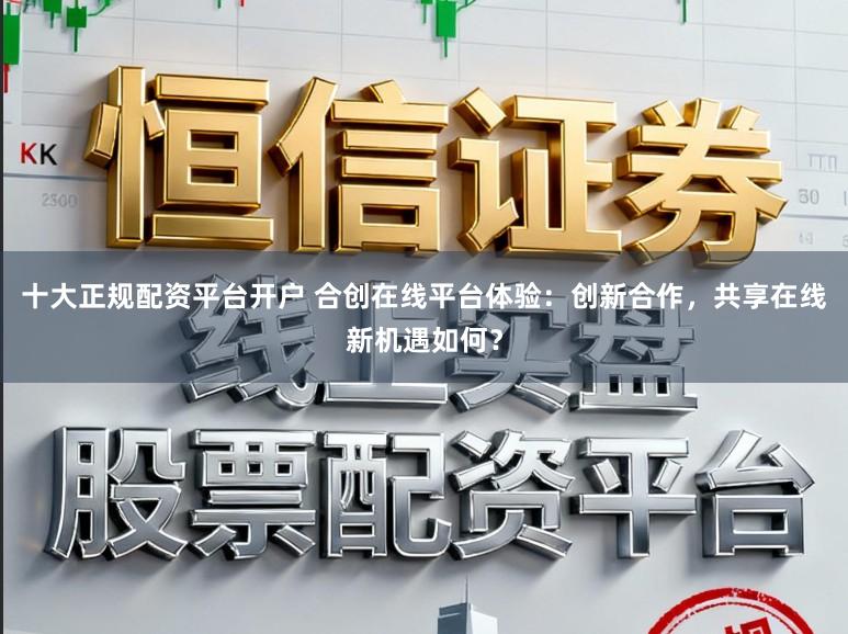 十大正规配资平台开户 合创在线平台体验：创新合作，共享在线新机遇如何？