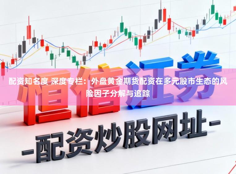 配资知名度 深度专栏：外盘黄金期货配资在多元股市生态的风险因子分解与追踪