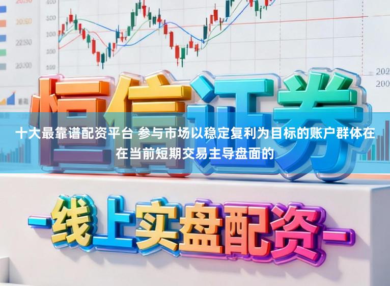 十大最靠谱配资平台 参与市场以稳定复利为目标的账户群体在在当前短期交易主导盘面的