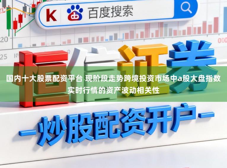 国内十大股票配资平台 现阶段走势跨境投资市场中a股大盘指数实时行情的资产波动相关性