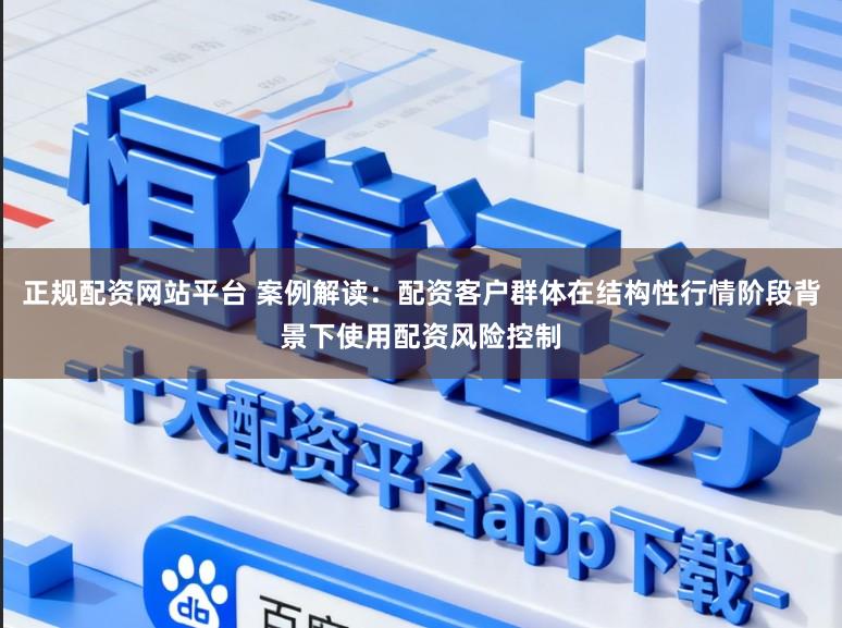 正规配资网站平台 案例解读：配资客户群体在结构性行情阶段背景下使用配资风险控制