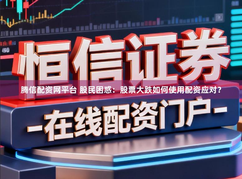 腾信配资网平台 股民困惑：股票大跌如何使用配资应对？