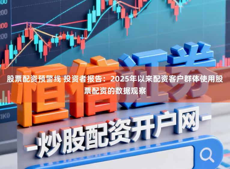 股票配资预警线 投资者报告：2025年以来配资客户群体使用股票配资的数据观察