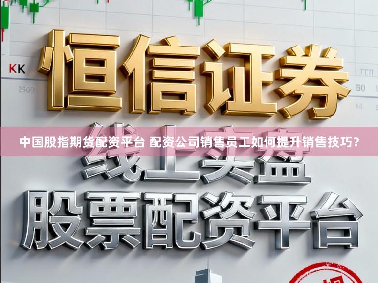 中国股指期货配资平台 配资公司销售员工如何提升销售技巧？